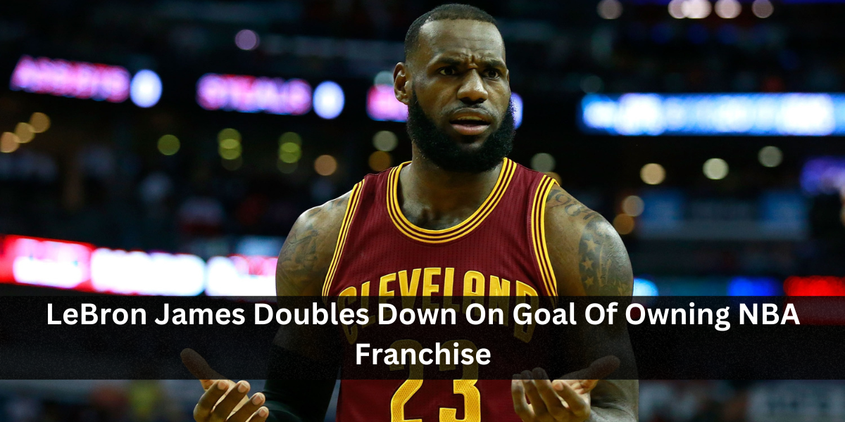 LeBron James Doubles Down On Goal Of Owning NBA Franchise